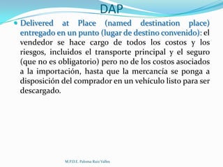DAP
 Delivered

at Place (named destination place)
entregado en un punto (lugar de destino convenido): el
vendedor se hace cargo de todos los costos y los
riesgos, incluidos el transporte principal y el seguro
(que no es obligatorio) pero no de los costos asociados
a la importación, hasta que la mercancía se ponga a
disposición del comprador en un vehículo listo para ser
descargado.

M.P.D.E. Paloma Ruiz Valles

 