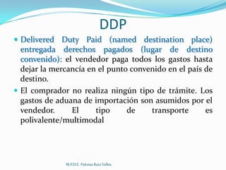 DDP
 Delivered Duty Paid (named destination place)

entregada derechos pagados (lugar de destino
convenido): el vendedor paga todos los gastos hasta
dejar la mercancía en el punto convenido en el país de
destino.
 El comprador no realiza ningún tipo de trámite. Los
gastos de aduana de importación son asumidos por el
vendedor.
El
tipo
de
transporte
es
polivalente/multimodal

M.P.D.E. Paloma Ruiz Valles

 