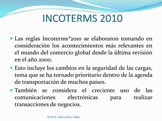 INCOTERMS 2010
 Las reglas Incoterms®2010 se elaboraron tomando en

consideración los acontecimientos más relevantes en
el mundo del comercio global desde la última revisión
en el año 2000.
 Esto incluye los cambios en la seguridad de las cargas,
tema que se ha tornado prioritario dentro de la agenda
de transportación de muchos países.
 También se considera el creciente uso de las
comunicaciones
electrónicas
para
realizar
transacciones de negocios.
M.P.D.E. Paloma Ruiz Valles

 