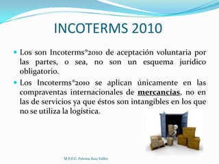 INCOTERMS 2010
 Los son Incoterms®2010 de aceptación voluntaria por

las partes, o sea, no son un esquema jurídico
obligatorio.
 Los Incoterms®2010 se aplican únicamente en las
compraventas internacionales de mercancías, no en
las de servicios ya que éstos son intangibles en los que
no se utiliza la logística.

M.P.D.E. Paloma Ruiz Valles

 
