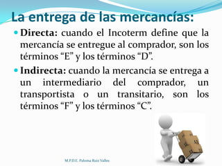 La entrega de las mercancías:
 Directa: cuando el Incoterm define que la

mercancía se entregue al comprador, son los
términos “E” y los términos “D”.
 Indirecta: cuando la mercancía se entrega a
un intermediario del comprador, un
transportista o un transitario, son los
términos “F” y los términos “C”.

M.P.D.E. Paloma Ruiz Valles

 