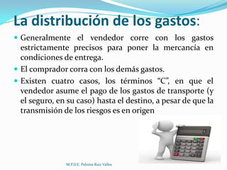 La distribución de los gastos:
 Generalmente el vendedor corre con los gastos

estrictamente precisos para poner la mercancía en
condiciones de entrega.
 El comprador corra con los demás gastos.
 Existen cuatro casos, los términos “C”, en que el
vendedor asume el pago de los gastos de transporte (y
el seguro, en su caso) hasta el destino, a pesar de que la
transmisión de los riesgos es en origen

M.P.D.E. Paloma Ruiz Valles

 