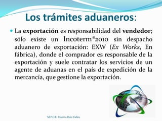 Los trámites aduaneros:
 La exportación es responsabilidad del vendedor;
sólo existe un Incoterm®2010 sin despacho
aduanero de exportación: EXW (Ex Works, En
fábrica), donde el comprador es responsable de la
exportación y suele contratar los servicios de un
agente de aduanas en el país de expedición de la
mercancía, que gestione la exportación.

M.P.D.E. Paloma Ruiz Valles

 