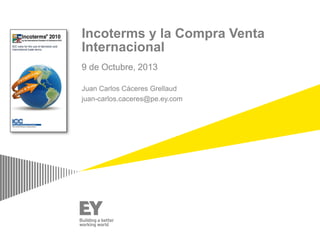 Incoterms y la Compra Venta
Internacional
9 de Octubre, 2013
Juan Carlos Cáceres Grellaud
juan-carlos.caceres@pe.ey.com

 