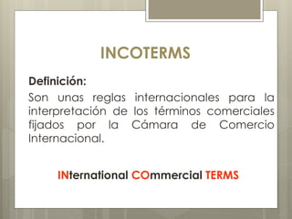 INCOTERMS 
Definición: 
Son unas reglas internacionales para la 
interpretación de los términos comerciales 
fijados por la Cámara de Comercio 
Internacional. 
INternational COmmercial TERMS 
 