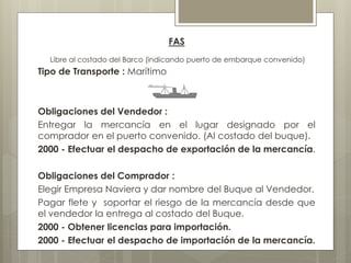 FAS 
Libre al costado del Barco (indicando puerto de embarque convenido) 
Tipo de Transporte : Marítimo 
Obligaciones del Vendedor : 
Entregar la mercancía en el lugar designado por el 
comprador en el puerto convenido. (Al costado del buque). 
2000 - Efectuar el despacho de exportación de la mercancía. 
Obligaciones del Comprador : 
Elegir Empresa Naviera y dar nombre del Buque al Vendedor. 
Pagar flete y soportar el riesgo de la mercancía desde que 
el vendedor la entrega al costado del Buque. 
2000 - Obtener licencias para importación. 
2000 - Efectuar el despacho de importación de la mercancía. 
 