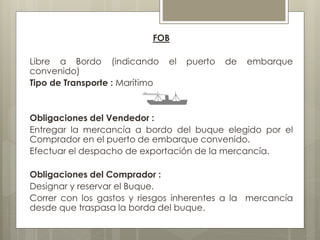 FOB 
Libre a Bordo (indicando el puerto de embarque 
convenido) 
Tipo de Transporte : Marítimo 
Obligaciones del Vendedor : 
Entregar la mercancía a bordo del buque elegido por el 
Comprador en el puerto de embarque convenido. 
Efectuar el despacho de exportación de la mercancía. 
Obligaciones del Comprador : 
Designar y reservar el Buque. 
Correr con los gastos y riesgos inherentes a la mercancía 
desde que traspasa la borda del buque. 
 