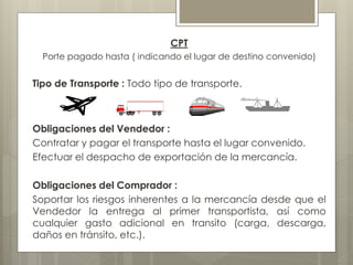 CPT 
Porte pagado hasta ( indicando el lugar de destino convenido) 
Tipo de Transporte : Todo tipo de transporte. 
Obligaciones del Vendedor : 
Contratar y pagar el transporte hasta el lugar convenido. 
Efectuar el despacho de exportación de la mercancía. 
Obligaciones del Comprador : 
Soportar los riesgos inherentes a la mercancía desde que el 
Vendedor la entrega al primer transportista, así como 
cualquier gasto adicional en transito (carga, descarga, 
daños en tránsito, etc.). 
 