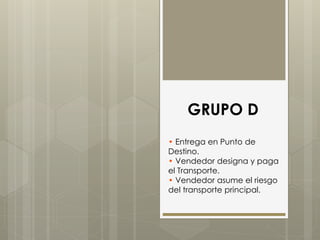 GRUPO D 
• Entrega en Punto de 
Destino. 
• Vendedor designa y paga 
el Transporte. 
• Vendedor asume el riesgo 
del transporte principal. 
 