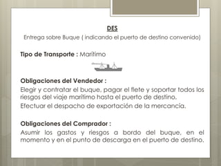 DES 
Entrega sobre Buque ( indicando el puerto de destino convenido) 
Tipo de Transporte : Marítimo 
Obligaciones del Vendedor : 
Elegir y contratar el buque, pagar el flete y soportar todos los 
riesgos del viaje marítimo hasta el puerto de destino. 
Efectuar el despacho de exportación de la mercancía. 
Obligaciones del Comprador : 
Asumir los gastos y riesgos a bordo del buque, en el 
momento y en el punto de descarga en el puerto de destino. 
 