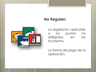 No Regulan: 
La legislación aplicable 
a los puntos no 
reflejados en los 
Incoterms. 
La forma de pago de la 
operación. 
 