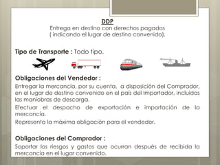 DDP 
Entrega en destino con derechos pagados 
( indicando el lugar de destino convenido). 
Tipo de Transporte : Todo tipo. 
Obligaciones del Vendedor : 
Entregar la mercancía, por su cuenta, a disposición del Comprador, 
en el lugar de destino convenido en el país del Importador, incluidas 
las maniobras de descarga. 
Efectuar el despacho de exportación e importación de la 
mercancía. 
Representa la máxima obligación para el vendedor. 
Obligaciones del Comprador : 
Soportar los riesgos y gastos que ocurran después de recibida la 
mercancía en el lugar convenido. 
 