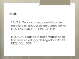 TIPOS: 
SALIDA: Cuando la responsabilidad se 
transfiere en el lugar de embarque (EXW, 
FCA, FAS, FOB, CFR, CPT, CIF, CIP) 
LLEGADA: Cuando la responsabilidad se 
transfiere en el lugar de llegada (DAF, DES, 
DEQ, DDU, DDP) 
 