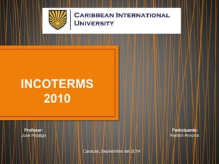 INCOTERMS 
2010 
Profesor: 
Jose Hidalgo 
Participante: 
Kerstin Amorós 
Caracas, Septiembre del 2014 
 
