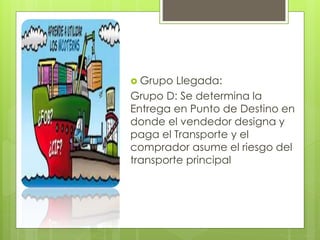  Grupo Llegada: 
Grupo D: Se determina la 
Entrega en Punto de Destino en 
donde el vendedor designa y 
paga el Transporte y el 
comprador asume el riesgo del 
transporte principal 
 