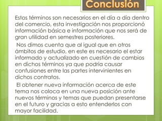 Estos términos son necesarios en el día a día dentro 
del comercio, esta investigación nos proporcionó 
información básica e información que nos será de 
gran utilidad en semestres posteriores. 
Nos dimos cuenta que al igual que en otros 
ámbitos de estudio, en este es necesario el estar 
informado y actualizado en cuestión de cambios 
en dichos términos ya que podría causar 
confusiones entre las partes intervinientes en 
dichos contratos. 
El obtener nueva información acerca de este 
tema nos coloca en una nueva posición ante 
nuevos términos y temas que puedan presentarse 
en el futuro y gracias a esto entenderlos con 
mayor facilidad. 
 