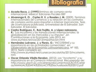  Acosta Roca, J. (1999)Términos de compra-venta 
internacional. México: Ediciones Fiscales ISEF 
 Alvarenga K. O. , Cortez R. V. y Rosales J. M. (2009). Terminos 
Internacionales de Comercio y su relación en los contratos 
de compra-venta para importar o internar mercancías. Tesis 
de Licenciatura publicada, Universidad de El Salvador, San 
Salvador, El Salvador. 
 Castro Rodríguez, E., Ruiz Trujillo, A. y López nakazono, 
R.: "Los Incoterms y las transacciones internacionales: la 
globalización en los mercados y su impulso" ,en 
Contribuciones a la Economía, julio 2013, en 
www.eumed.net/ce/2013/importacion.html 
 Hernández Luévano, J. y Flores, O.: "INCOTERMS y su 
importancia en las actividades comerciales", en 
Observatorio de la Economía Latinoamericana, Nº 183, 
2013. Texto completo en 
http://www.eumed.net/cursecon/ecolat/la/2013/incoterms. 
htm 
 Oscar Orlando Vilalta Rendon. (2012). Los “incoterms” y su 
importancia en el Comercio Internacional. Recuperado de: 
http://www.ulacit.ac.cr/carreras/documentosULACIT/Carrer 
as/MANUAL%20APA%20ULACIT%20actualizado%202012.pdf 
