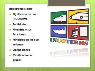 Hablaremos sobre: 
 Significado de los 
INCOTERMS, 
 Su Historia 
 Finalidad y sus 
Funciones 
 Principios en los que 
se basan 
 Obligaciones 
 Clasificación en 
grupos 
 