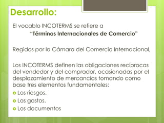 Desarrollo: 
El vocablo INCOTERMS se refiere a 
“Términos Internacionales de Comercio” 
Regidos por la Cámara del Comercio Internacional, 
Los INCOTERMS definen las obligaciones recíprocas 
del vendedor y del comprador, ocasionadas por el 
desplazamiento de mercancías tomando como 
base tres elementos fundamentales: 
 Los riesgos. 
 Los gastos. 
 Los documentos 
 