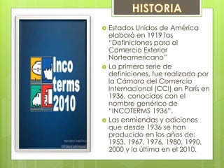  Estados Unidos de América 
elaboró en 1919 las 
“Definiciones para el 
Comercio Exterior 
Norteamericano” 
 La primera serie de 
definiciones, fue realizada por 
la Cámara del Comercio 
Internacional (CCI) en París en 
1936, conocidos con el 
nombre genérico de 
“INCOTERMS 1936”. 
 Las enmiendas y adiciones 
que desde 1936 se han 
producido en los años de: 
1953, 1967, 1976, 1980, 1990, 
2000 y la última en el 2010. 
 
