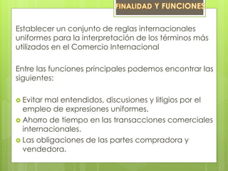 Establecer un conjunto de reglas internacionales 
uniformes para la interpretación de los términos más 
utilizados en el Comercio Internacional 
Entre las funciones principales podemos encontrar las 
siguientes: 
 Evitar mal entendidos, discusiones y litigios por el 
empleo de expresiones uniformes. 
 Ahorro de tiempo en las transacciones comerciales 
internacionales. 
 Las obligaciones de las partes compradora y 
vendedora. 
 