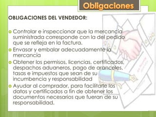 OBLIGACIONES DEL VENDEDOR: 
 Controlar e inspeccionar que la mercancía 
suministrada corresponde con la del pedido 
que se refleja en la factura. 
 Envasar y embalar adecuadamente la 
mercancía 
 Obtener los permisos, licencias, certificados, 
despachos aduaneros, pago de aranceles, 
tasas e impuestos que sean de su 
incumbencia y responsabilidad 
 Ayudar al comprador, para facilitarle los 
datos y certificados a fin de obtener los 
documentos necesarios que fueran de su 
responsabilidad. 
 