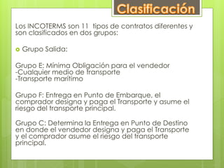 Los INCOTERMS son 11 tipos de contratos diferentes y 
son clasificados en dos grupos: 
 Grupo Salida: 
Grupo E: Mínima Obligación para el vendedor 
-Cualquier medio de transporte 
-Transporte marítimo 
Grupo F: Entrega en Punto de Embarque, el 
comprador designa y paga el Transporte y asume el 
riesgo del transporte principal. 
Grupo C: Determina la Entrega en Punto de Destino 
en donde el vendedor designa y paga el Transporte 
y el comprador asume el riesgo del transporte 
principal. 
 
