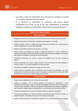 Guías Incoterms | 2015
11
 Los costes y gastos de manipulación de la mercancía son variables, de acuerdo
con la práctica (operativa) del puerto elegido.
 Si la mercancía es transportada en contenedor, este término debería
reemplazarse por el FCA, ya que en ese caso, habitualmente, el exportador
entregará la mercancía al transportista en la terminal (no al costado del buque).
PRINCIPALES OBLIGACIONES:
Para el exportador
- Entregar la mercancía y la factura comercial de acuerdo con el contrato de compraventa.
- Obtener las licencias / autorizaciones necesarias para exportar, si procede.
- Verificar, embalar, marcar y realizar las inspecciones pre-embarque de la mercancía que
resulten obligatorias en su país (del exportador).
- Realizar los trámites aduaneros para exportar, si procede.
- Poder contratar el transporte, por cuenta y riesgo del importador, si éste lo solicita o si
responde a la práctica comercial habitual. Aunque el exportador puede negarse a formalizar
ese contrato de transporte, avisando de ello al importador.
- Suministrar información, por cuenta y riesgo del importador, para que éste contrate el
seguro.
- Avisar al importador, por cuenta y riesgo de éste, de que la mercancía ha sido entregada, o
de que el buque no ha podido recogerla en la fecha prevista.
- Suministrar el justificante habitual de entrega de la mercancía.
- Prestar apoyo al importador para la obtención del documento de transporte, así como
suministrar la información necesaria para la importación y transporte de la mercancía hasta
el destino final; todo ello por cuenta y riesgo del importador.
Para el importador
- Pagar el precio establecido en el contrato de compraventa.
- Obtener, si procede y así lo estima oportuno, las licencias de importación u otras
autorizaciones necesarias, y llevar a cabo las formalidades aduaneras para la importación y
transporte de la mercancía. Además de pagar las inspecciones pre-embarque obligatorias,
salvo cuando la obligatoriedad es establecida por las autoridades del país del exportador.
- Contratar el transporte de la mercancía desde el puerto de embarque designado.
- Comunicar al exportador, con tiempo suficiente, el nombre del buque, el punto de carga y, si
resulta necesario, el momento en el que ha de entregar la mercancía.
- Ayudar, de forma oportuna, al exportador (a petición y por cuenta de éste) para que obtenga
 