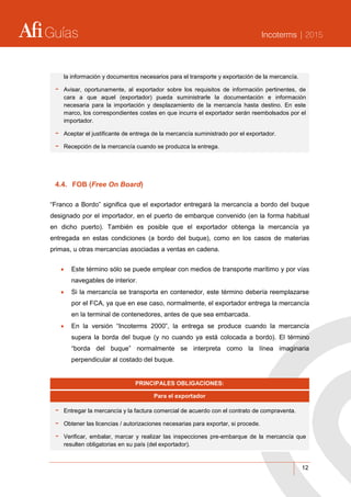 Guías Incoterms | 2015
12
la información y documentos necesarios para el transporte y exportación de la mercancía.
- Avisar, oportunamente, al exportador sobre los requisitos de información pertinentes, de
cara a que aquel (exportador) pueda suministrarle la documentación e información
necesaria para la importación y desplazamiento de la mercancía hasta destino. En este
marco, los correspondientes costes en que incurra el exportador serán reembolsados por el
importador.
- Aceptar el justificante de entrega de la mercancía suministrado por el exportador.
- Recepción de la mercancía cuando se produzca la entrega.
4.4. FOB (Free On Board)
“Franco a Bordo” significa que el exportador entregará la mercancía a bordo del buque
designado por el importador, en el puerto de embarque convenido (en la forma habitual
en dicho puerto). También es posible que el exportador obtenga la mercancía ya
entregada en estas condiciones (a bordo del buque), como en los casos de materias
primas, u otras mercancías asociadas a ventas en cadena.
 Este término sólo se puede emplear con medios de transporte marítimo y por vías
navegables de interior.
 Si la mercancía se transporta en contenedor, este término debería reemplazarse
por el FCA, ya que en ese caso, normalmente, el exportador entrega la mercancía
en la terminal de contenedores, antes de que sea embarcada.
 En la versión “Incoterms 2000”, la entrega se produce cuando la mercancía
supera la borda del buque (y no cuando ya está colocada a bordo). El término
“borda del buque” normalmente se interpreta como la línea imaginaria
perpendicular al costado del buque.
PRINCIPALES OBLIGACIONES:
Para el exportador
- Entregar la mercancía y la factura comercial de acuerdo con el contrato de compraventa.
- Obtener las licencias / autorizaciones necesarias para exportar, si procede.
- Verificar, embalar, marcar y realizar las inspecciones pre-embarque de la mercancía que
resulten obligatorias en su país (del exportador).
 