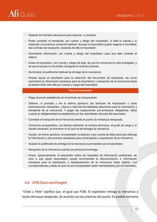 Guías Incoterms | 2015
13
- Realizar los trámites aduaneros para exportar, si procede.
- Poder contratar el transporte, por cuenta y riesgo del importador, si éste lo solicita o si
responde a la práctica comercial habitual. Aunque el exportador puede negarse a formalizar
ese contrato de transporte, avisando de ello al importador.
- Suministrar información, por cuenta y riesgo del importador, para que éste contrate el
seguro.
- Avisar al importador, por cuenta y riesgo de éste, de que la mercancía ha sido entregada, o
de que el buque no ha podido recogerla en la fecha prevista.
- Suministrar el justificante habitual de entrega de la mercancía.
- Prestar apoyo al importador para la obtención del documento de transporte, así como
suministrar la información necesaria para la importación y transporte de la mercancía hasta
el destino final; todo ello por cuenta y riesgo del importador.
Para el importador
- Pagar el precio establecido en el contrato de compraventa
- Obtener, si procede y así lo estima oportuno, las licencias de importación u otras
autorizaciones necesarias, y llevar a cabo las formalidades aduaneras para la importación y
transporte de la mercancía. Y pagar las inspecciones pre-embarque obligatorias, salvo
cuando la obligatoriedad es establecida por las autoridades del país del exportador.
- Contratar el transporte de la mercancía desde el puerto de embarque designado.
- Comunicar al exportador, con tiempo suficiente, el nombre del buque, el punto de carga y, si
resulta necesario, el momento en el que ha de entregar la mercancía.
- Ayudar, de forma oportuna, al exportador (a petición y por cuenta de éste) para que obtenga
la información y documentos necesarios para el transporte y exportación de la mercancía.
- Aceptar el justificante de entrega de la mercancía suministrado por el exportador.
- Recepción de la mercancía cuando se produzca la entrega.
- Avisar, oportunamente, al exportador sobre los requisitos de información pertinentes, de
cara a que aquel (exportador) pueda suministrarle la documentación e información
necesaria para la importación y desplazamiento de la mercancía hasta destino. Los
correspondientes costes en que incurra el exportador serán reembolsados por el importador.
4.5. CFR (Cost and Freight)
“Coste y Flete” significa que, al igual que FOB, El exportador entrega la mercancía a
bordo del buque designado, de acuerdo con las prácticas del puerto. Es posible asimismo
 