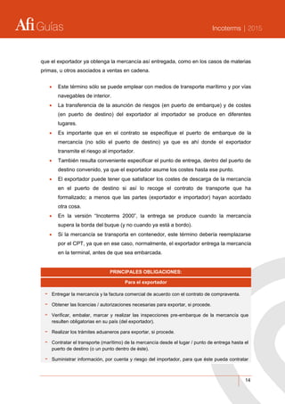 Guías Incoterms | 2015
14
que el exportador ya obtenga la mercancía así entregada, como en los casos de materias
primas, u otros asociados a ventas en cadena.
 Este término sólo se puede emplear con medios de transporte marítimo y por vías
navegables de interior.
 La transferencia de la asunción de riesgos (en puerto de embarque) y de costes
(en puerto de destino) del exportador al importador se produce en diferentes
lugares.
 Es importante que en el contrato se especifique el puerto de embarque de la
mercancía (no sólo el puerto de destino) ya que es ahí donde el exportador
transmite el riesgo al importador.
 También resulta conveniente especificar el punto de entrega, dentro del puerto de
destino convenido, ya que el exportador asume los costes hasta ese punto.
 El exportador puede tener que satisfacer los costes de descarga de la mercancía
en el puerto de destino si así lo recoge el contrato de transporte que ha
formalizado; a menos que las partes (exportador e importador) hayan acordado
otra cosa.
 En la versión “Incoterms 2000”, la entrega se produce cuando la mercancía
supera la borda del buque (y no cuando ya está a bordo).
 Si la mercancía se transporta en contenedor, este término debería reemplazarse
por el CPT, ya que en ese caso, normalmente, el exportador entrega la mercancía
en la terminal, antes de que sea embarcada.
PRINCIPALES OBLIGACIONES:
Para el exportador
- Entregar la mercancía y la factura comercial de acuerdo con el contrato de compraventa.
- Obtener las licencias / autorizaciones necesarias para exportar, si procede.
- Verificar, embalar, marcar y realizar las inspecciones pre-embarque de la mercancía que
resulten obligatorias en su país (del exportador).
- Realizar los trámites aduaneros para exportar, si procede.
- Contratar el transporte (marítimo) de la mercancía desde el lugar / punto de entrega hasta el
puerto de destino (o un punto dentro de éste).
- Suministrar información, por cuenta y riesgo del importador, para que éste pueda contratar
 