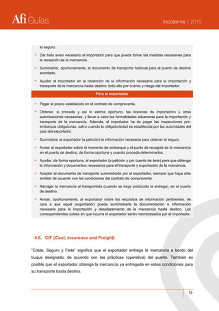 Guías Incoterms | 2015
15
el seguro.
- Dar todo aviso necesario al importador para que pueda tomar las medidas necesarias para
la recepción de la mercancía.
- Suministrar, oportunamente, el documento de transporte habitual para el puerto de destino
acordado.
- Ayudar al importador en la obtención de la información necesaria para la importación y
transporte de la mercancía hasta destino; todo ello por cuenta y riesgo del importador.
Para el importador
- Pagar el precio establecido en el contrato de compraventa.
- Obtener, si procede y así lo estima oportuno, las licencias de importación u otras
autorizaciones necesarias, y llevar a cabo las formalidades aduaneras para la importación y
transporte de la mercancía. Además, el importador ha de pagar las inspecciones pre-
embarque obligatorias, salvo cuando la obligatoriedad es establecida por las autoridades del
país del exportador.
- Suministrar al exportador (a petición) la información necesaria para obtener el seguro.
- Avisar al exportador sobre el momento de embarque y el punto de recogida de la mercancía
en el puerto de destino, de forma oportuna y cuando proceda determinarlos.
- Ayudar, de forma oportuna, al exportador (a petición y por cuenta de éste) para que obtenga
la información y documentos necesarios para el transporte y exportación de la mercancía.
- Aceptar el documento de transporte suministrado por el exportador, siempre que haya sido
emitido de acuerdo con las condiciones del contrato de compraventa.
- Recoger la mercancía al transportista (cuando se haya producido la entrega), en el puerto
de destino.
- Avisar, oportunamente, al exportador sobre los requisitos de información pertinentes, de
cara a que aquel (exportador) pueda suministrarle la documentación e información
necesaria para la importación y desplazamiento de la mercancía hasta destino. Los
correspondientes costes en que incurra el exportador serán reembolsados por el importador.
4.6. CIF (Cost, Insurance and Freight)
“Coste, Seguro y Flete” significa que el exportador entrega la mercancía a bordo del
buque designado, de acuerdo con las prácticas (operativa) del puerto. También es
posible que el exportador obtenga la mercancía ya entregada en estas condiciones para
su transporte hasta destino.
 