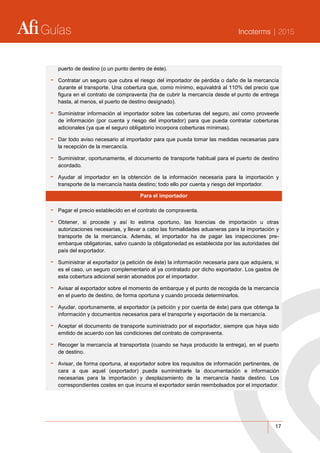 Guías Incoterms | 2015
17
puerto de destino (o un punto dentro de éste).
- Contratar un seguro que cubra el riesgo del importador de pérdida o daño de la mercancía
durante el transporte. Una cobertura que, como mínimo, equivaldrá al 110% del precio que
figura en el contrato de compraventa (ha de cubrir la mercancía desde el punto de entrega
hasta, al menos, el puerto de destino designado).
- Suministrar información al importador sobre las coberturas del seguro, así como proveerle
de información (por cuenta y riesgo del importador) para que pueda contratar coberturas
adicionales (ya que el seguro obligatorio incorpora coberturas mínimas).
- Dar todo aviso necesario al importador para que pueda tomar las medidas necesarias para
la recepción de la mercancía.
- Suministrar, oportunamente, el documento de transporte habitual para el puerto de destino
acordado.
- Ayudar al importador en la obtención de la información necesaria para la importación y
transporte de la mercancía hasta destino; todo ello por cuenta y riesgo del importador.
Para el importador
- Pagar el precio establecido en el contrato de compraventa.
- Obtener, si procede y así lo estima oportuno, las licencias de importación u otras
autorizaciones necesarias, y llevar a cabo las formalidades aduaneras para la importación y
transporte de la mercancía. Además, el importador ha de pagar las inspecciones pre-
embarque obligatorias, salvo cuando la obligatoriedad es establecida por las autoridades del
país del exportador.
- Suministrar al exportador (a petición de éste) la información necesaria para que adquiera, si
es el caso, un seguro complementario al ya contratado por dicho exportador. Los gastos de
esta cobertura adicional serán abonados por el importador.
- Avisar al exportador sobre el momento de embarque y el punto de recogida de la mercancía
en el puerto de destino, de forma oportuna y cuando proceda determinarlos.
- Ayudar, oportunamente, al exportador (a petición y por cuenta de éste) para que obtenga la
información y documentos necesarios para el transporte y exportación de la mercancía.
- Aceptar el documento de transporte suministrado por el exportador, siempre que haya sido
emitido de acuerdo con las condiciones del contrato de compraventa.
- Recoger la mercancía al transportista (cuando se haya producido la entrega), en el puerto
de destino.
- Avisar, de forma oportuna, al exportador sobre los requisitos de información pertinentes, de
cara a que aquel (exportador) pueda suministrarle la documentación e información
necesarias para la importación y desplazamiento de la mercancía hasta destino. Los
correspondientes costes en que incurra el exportador serán reembolsados por el importador.
 