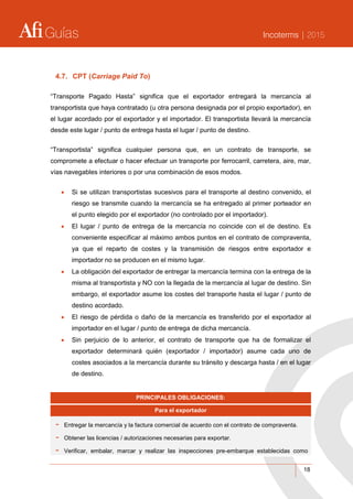 Guías Incoterms | 2015
18
4.7. CPT (Carriage Paid To)
“Transporte Pagado Hasta” significa que el exportador entregará la mercancía al
transportista que haya contratado (u otra persona designada por el propio exportador), en
el lugar acordado por el exportador y el importador. El transportista llevará la mercancía
desde este lugar / punto de entrega hasta el lugar / punto de destino.
“Transportista” significa cualquier persona que, en un contrato de transporte, se
compromete a efectuar o hacer efectuar un transporte por ferrocarril, carretera, aire, mar,
vías navegables interiores o por una combinación de esos modos.
 Si se utilizan transportistas sucesivos para el transporte al destino convenido, el
riesgo se transmite cuando la mercancía se ha entregado al primer porteador en
el punto elegido por el exportador (no controlado por el importador).
 El lugar / punto de entrega de la mercancía no coincide con el de destino. Es
conveniente especificar al máximo ambos puntos en el contrato de compraventa,
ya que el reparto de costes y la transmisión de riesgos entre exportador e
importador no se producen en el mismo lugar.
 La obligación del exportador de entregar la mercancía termina con la entrega de la
misma al transportista y NO con la llegada de la mercancía al lugar de destino. Sin
embargo, el exportador asume los costes del transporte hasta el lugar / punto de
destino acordado.
 El riesgo de pérdida o daño de la mercancía es transferido por el exportador al
importador en el lugar / punto de entrega de dicha mercancía.
 Sin perjuicio de lo anterior, el contrato de transporte que ha de formalizar el
exportador determinará quién (exportador / importador) asume cada uno de
costes asociados a la mercancía durante su tránsito y descarga hasta / en el lugar
de destino.
PRINCIPALES OBLIGACIONES:
Para el exportador
- Entregar la mercancía y la factura comercial de acuerdo con el contrato de compraventa.
- Obtener las licencias / autorizaciones necesarias para exportar.
- Verificar, embalar, marcar y realizar las inspecciones pre-embarque establecidas como
 