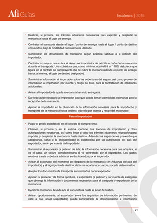 Guías Incoterms | 2015
21
- Realizar, si procede, los trámites aduaneros necesarios para exportar y desplazar la
mercancía hasta el lugar de entrega.
- Contratar el transporte desde el lugar / punto de entrega hasta el lugar / punto de destino
convenidos, bajo la modalidad habitualmente utilizada.
- Suministrar los documentos de transporte según práctica habitual o a petición del
importador.
- Contratar un seguro que cubra el riesgo del importador de pérdida o daño de la mercancía
durante el transporte. Una cobertura que, como mínimo, equivaldrá al 110% del precio que
figura en el contrato de compraventa (ha de cubrir la mercancía desde el punto de entrega
hasta, al menos, el lugar de destino designado).
- Suministrar información al importador sobre las coberturas del seguro, así como proveer de
información al importador, por cuenta y riesgo de éste, para la contratación de coberturas
adicionales.
- Avisar al importador de que la mercancía han sido entregada.
- Dar todo aviso necesario al importador para que pueda tomar las medidas oportunas para la
recepción de la mercancía.
- Ayudar al importador en la obtención de la información necesaria para la importación y
transporte de la mercancía hasta destino; todo ello por cuenta y riesgo del importador.
Para el importador
- Pagar el precio establecido en el contrato de compraventa.
- Obtener, si procede y así lo estima oportuno, las licencias de importación y otras
autorizaciones necesarias, así como llevar a cabo los trámites aduaneros necesarios para
importar y desplazar la mercancía hasta destino. Además las inspecciones pre-embarque
obligatorias, salvo si la obligatoriedad es establecida por las autoridades del país del
exportador, serán por cuenta del importador.
- Suministrar al exportador (a petición de éste) la información necesaria para que adquiera, si
es el caso, un seguro complementario al ya contratado por el exportador. Los gastos
relativos a esta cobertura adicional serán abonados por el importador.
- Avisar al exportador del momento del despacho de la mercancía (en Aduanas del país del
importador) y el lugar/punto de destino, de forma oportuna y cuando proceda determinarlos.
- Aceptar los documentos de transporte suministrados por el exportador.
- Ayudar, si procede y de forma oportuna, al exportador (a petición y por cuenta de éste) para
que obtenga la información y documentos necesarios para el transporte y exportación de la
mercancía.
- Recibir la mercancía llevada por el transportista hasta el lugar de destino.
- Avisar, oportunamente, al exportador sobre los requisitos de información pertinentes, de
cara a que aquel (exportador) pueda suministrarle la documentación e información
 