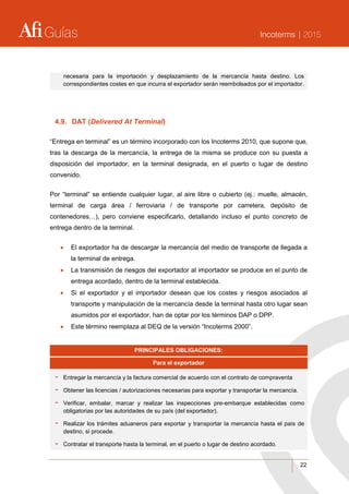 Guías Incoterms | 2015
22
necesaria para la importación y desplazamiento de la mercancía hasta destino. Los
correspondientes costes en que incurra el exportador serán reembolsados por el importador.
4.9. DAT (Delivered At Terminal)
“Entrega en terminal” es un término incorporado con los Incoterms 2010, que supone que,
tras la descarga de la mercancía, la entrega de la misma se produce con su puesta a
disposición del importador, en la terminal designada, en el puerto o lugar de destino
convenido.
Por “terminal” se entiende cualquier lugar, al aire libre o cubierto (ej.: muelle, almacén,
terminal de carga área / ferroviaria / de transporte por carretera, depósito de
contenedores…), pero conviene especificarlo, detallando incluso el punto concreto de
entrega dentro de la terminal.
 El exportador ha de descargar la mercancía del medio de transporte de llegada a
la terminal de entrega.
 La transmisión de riesgos del exportador al importador se produce en el punto de
entrega acordado, dentro de la terminal establecida.
 Si el exportador y el importador desean que los costes y riesgos asociados al
transporte y manipulación de la mercancía desde la terminal hasta otro lugar sean
asumidos por el exportador, han de optar por los términos DAP o DPP.
 Este término reemplaza al DEQ de la versión “Incoterms 2000”.
PRINCIPALES OBLIGACIONES:
Para el exportador
- Entregar la mercancía y la factura comercial de acuerdo con el contrato de compraventa
- Obtener las licencias / autorizaciones necesarias para exportar y transportar la mercancía.
- Verificar, embalar, marcar y realizar las inspecciones pre-embarque establecidas como
obligatorias por las autoridades de su país (del exportador).
- Realizar los trámites aduaneros para exportar y transportar la mercancía hasta el país de
destino, si procede.
- Contratar el transporte hasta la terminal, en el puerto o lugar de destino acordado.
 