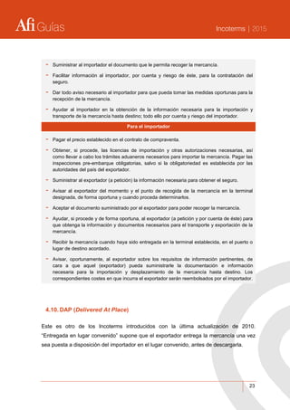 Guías Incoterms | 2015
23
- Suministrar al importador el documento que le permita recoger la mercancía.
- Facilitar información al importador, por cuenta y riesgo de éste, para la contratación del
seguro.
- Dar todo aviso necesario al importador para que pueda tomar las medidas oportunas para la
recepción de la mercancía.
- Ayudar al importador en la obtención de la información necesaria para la importación y
transporte de la mercancía hasta destino; todo ello por cuenta y riesgo del importador.
Para el importador
- Pagar el precio establecido en el contrato de compraventa.
- Obtener, si procede, las licencias de importación y otras autorizaciones necesarias, así
como llevar a cabo los trámites aduaneros necesarios para importar la mercancía. Pagar las
inspecciones pre-embarque obligatorias, salvo si la obligatoriedad es establecida por las
autoridades del país del exportador.
- Suministrar al exportador (a petición) la información necesaria para obtener el seguro.
- Avisar al exportador del momento y el punto de recogida de la mercancía en la terminal
designada, de forma oportuna y cuando proceda determinarlos.
- Aceptar el documento suministrado por el exportador para poder recoger la mercancía.
- Ayudar, si procede y de forma oportuna, al exportador (a petición y por cuenta de éste) para
que obtenga la información y documentos necesarios para el transporte y exportación de la
mercancía.
- Recibir la mercancía cuando haya sido entregada en la terminal establecida, en el puerto o
lugar de destino acordado.
- Avisar, oportunamente, al exportador sobre los requisitos de información pertinentes, de
cara a que aquel (exportador) pueda suministrarle la documentación e información
necesaria para la importación y desplazamiento de la mercancía hasta destino. Los
correspondientes costes en que incurra el exportador serán reembolsados por el importador.
4.10. DAP (Delivered At Place)
Este es otro de los Incoterms introducidos con la última actualización de 2010.
“Entregada en lugar convenido” supone que el exportador entrega la mercancía una vez
sea puesta a disposición del importador en el lugar convenido, antes de descargarla.
 