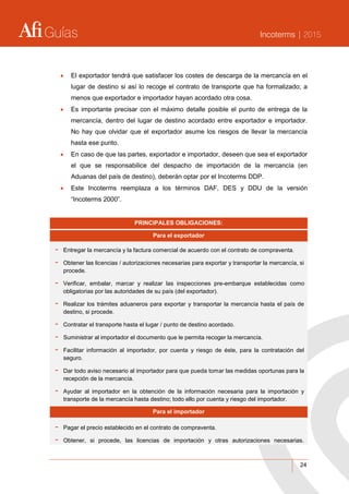 Guías Incoterms | 2015
24
 El exportador tendrá que satisfacer los costes de descarga de la mercancía en el
lugar de destino si así lo recoge el contrato de transporte que ha formalizado; a
menos que exportador e importador hayan acordado otra cosa.
 Es importante precisar con el máximo detalle posible el punto de entrega de la
mercancía, dentro del lugar de destino acordado entre exportador e importador.
No hay que olvidar que el exportador asume los riesgos de llevar la mercancía
hasta ese punto.
 En caso de que las partes, exportador e importador, deseen que sea el exportador
el que se responsabilice del despacho de importación de la mercancía (en
Aduanas del país de destino), deberán optar por el Incoterms DDP.
 Este Incoterms reemplaza a los términos DAF, DES y DDU de la versión
“Incoterms 2000”.
PRINCIPALES OBLIGACIONES:
Para el exportador
- Entregar la mercancía y la factura comercial de acuerdo con el contrato de compraventa.
- Obtener las licencias / autorizaciones necesarias para exportar y transportar la mercancía, si
procede.
- Verificar, embalar, marcar y realizar las inspecciones pre-embarque establecidas como
obligatorias por las autoridades de su país (del exportador).
- Realizar los trámites aduaneros para exportar y transportar la mercancía hasta el país de
destino, si procede.
- Contratar el transporte hasta el lugar / punto de destino acordado.
- Suministrar al importador el documento que le permita recoger la mercancía.
- Facilitar información al importador, por cuenta y riesgo de éste, para la contratación del
seguro.
- Dar todo aviso necesario al importador para que pueda tomar las medidas oportunas para la
recepción de la mercancía.
- Ayudar al importador en la obtención de la información necesaria para la importación y
transporte de la mercancía hasta destino; todo ello por cuenta y riesgo del importador.
Para el importador
- Pagar el precio establecido en el contrato de compraventa.
- Obtener, si procede, las licencias de importación y otras autorizaciones necesarias.
 
