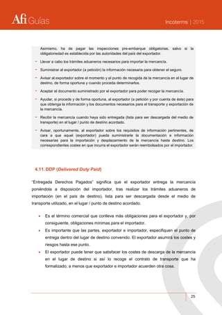 Guías Incoterms | 2015
25
Asimismo, ha de pagar las inspecciones pre-embarque obligatorias, salvo si la
obligatoriedad es establecida por las autoridades del país del exportador.
- Llevar a cabo los trámites aduaneros necesarios para importar la mercancía.
- Suministrar al exportador (a petición) la información necesaria para obtener el seguro.
- Avisar al exportador sobre el momento y el punto de recogida de la mercancía en el lugar de
destino, de forma oportuna y cuando proceda determinarlos.
- Aceptar el documento suministrado por el exportador para poder recoger la mercancía.
- Ayudar, si procede y de forma oportuna, al exportador (a petición y por cuenta de éste) para
que obtenga la información y los documentos necesarios para el transporte y exportación de
la mercancía.
- Recibir la mercancía cuando haya sido entregada (lista para ser descargada del medio de
transporte) en el lugar / punto de destino acordado.
- Avisar, oportunamente, al exportador sobre los requisitos de información pertinentes, de
cara a que aquel (exportador) pueda suministrarle la documentación e información
necesarias para la importación y desplazamiento de la mercancía hasta destino. Los
correspondientes costes en que incurra el exportador serán reembolsados por el importador.
4.11. DDP (Delivered Duty Paid)
“Entregada Derechos Pagados” significa que el exportador entrega la mercancía
poniéndola a disposición del importador, tras realizar los trámites aduaneros de
importación (en el país de destino), lista para ser descargada desde el medio de
transporte utilizado, en el lugar / punto de destino acordado.
 Es el término comercial que conlleva más obligaciones para el exportador y, por
consiguiente, obligaciones mínimas para el importador.
 Es importante que las partes, exportador e importador, especifiquen el punto de
entrega dentro del lugar de destino convenido. El exportador asumirá los costes y
riesgos hasta ese punto.
 El exportador puede tener que satisfacer los costes de descarga de la mercancía
en el lugar de destino si así lo recoge el contrato de transporte que ha
formalizado; a menos que exportador e importador acuerden otra cosa.
 