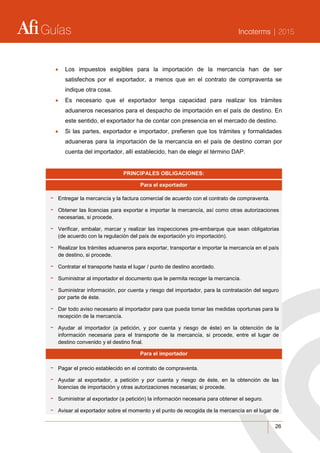 Guías Incoterms | 2015
26
 Los impuestos exigibles para la importación de la mercancía han de ser
satisfechos por el exportador, a menos que en el contrato de compraventa se
indique otra cosa.
 Es necesario que el exportador tenga capacidad para realizar los trámites
aduaneros necesarios para el despacho de importación en el país de destino. En
este sentido, el exportador ha de contar con presencia en el mercado de destino.
 Si las partes, exportador e importador, prefieren que los trámites y formalidades
aduaneras para la importación de la mercancía en el país de destino corran por
cuenta del importador, allí establecido, han de elegir el término DAP.
PRINCIPALES OBLIGACIONES:
Para el exportador
- Entregar la mercancía y la factura comercial de acuerdo con el contrato de compraventa.
- Obtener las licencias para exportar e importar la mercancía, así como otras autorizaciones
necesarias, si procede.
- Verificar, embalar, marcar y realizar las inspecciones pre-embarque que sean obligatorias
(de acuerdo con la regulación del país de exportación y/o importación).
- Realizar los trámites aduaneros para exportar, transportar e importar la mercancía en el país
de destino, si procede.
- Contratar el transporte hasta el lugar / punto de destino acordado.
- Suministrar al importador el documento que le permita recoger la mercancía.
- Suministrar información, por cuenta y riesgo del importador, para la contratación del seguro
por parte de éste.
- Dar todo aviso necesario al importador para que pueda tomar las medidas oportunas para la
recepción de la mercancía.
- Ayudar al importador (a petición, y por cuenta y riesgo de éste) en la obtención de la
información necesaria para el transporte de la mercancía, si procede, entre el lugar de
destino convenido y el destino final.
Para el importador
- Pagar el precio establecido en el contrato de compraventa.
- Ayudar al exportador, a petición y por cuenta y riesgo de éste, en la obtención de las
licencias de importación y otras autorizaciones necesarias; si procede.
- Suministrar al exportador (a petición) la información necesaria para obtener el seguro.
- Avisar al exportador sobre el momento y el punto de recogida de la mercancía en el lugar de
 