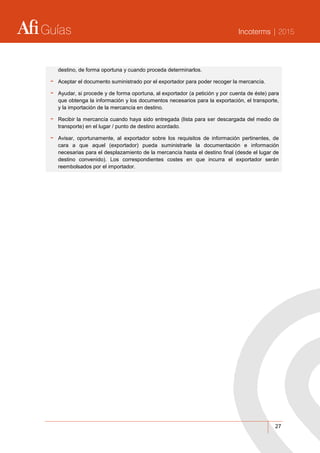 Guías Incoterms | 2015
27
destino, de forma oportuna y cuando proceda determinarlos.
- Aceptar el documento suministrado por el exportador para poder recoger la mercancía.
- Ayudar, si procede y de forma oportuna, al exportador (a petición y por cuenta de éste) para
que obtenga la información y los documentos necesarios para la exportación, el transporte,
y la importación de la mercancía en destino.
- Recibir la mercancía cuando haya sido entregada (lista para ser descargada del medio de
transporte) en el lugar / punto de destino acordado.
- Avisar, oportunamente, al exportador sobre los requisitos de información pertinentes, de
cara a que aquel (exportador) pueda suministrarle la documentación e información
necesarias para el desplazamiento de la mercancía hasta el destino final (desde el lugar de
destino convenido). Los correspondientes costes en que incurra el exportador serán
reembolsados por el importador.
 