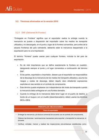 Guías Incoterms | 2015
29
5.2. Términos eliminados en la versión 2010
5.2.1 DAF (Delivered At Frontier)
“Entregada en Frontera” significa que el exportador realiza la entrega cuando la
mercancía es puesta a disposición del importador sobre los medios de transporte
utilizados y no descargada, en el punto y lugar de la frontera convenidos, pero antes de la
aduana fronteriza del país colindante, debiendo estar la mercancía despachada a la
exportación pero no a la importación.
El término “frontera” puede usarse para cualquier frontera, incluida la del país de
exportación.
 Es de vital importancia que se defina exactamente la frontera en cuestión,
designando siempre el punto y el lugar convenidos a continuación del término
DAF.
 Si las partes, exportador e importador, desean que el exportador se responsabilice
de la descarga de la mercancía de los medios de transporte utilizados y asuma los
riesgos y costes de descarga, deben dejarlo claro añadiendo expresiones
explícitas en ese sentido en el contrato de compraventa.
 Este término puede emplearse con independencia del modo de transporte cuando
la mercancía deba entregarse en una frontera terrestre.
 Cuando la entrega de la mercancía deba tener lugar en el puerto de destino, a
bordo de un buque o en un muelle (desembarcadero), deben usarse los términos
DES o DEQ.
PRINCIPALES OBLIGACIONES:
Para el exportador
- Entregar la mercancía y la factura comercial de acuerdo con el contrato de compraventa.
- Obtener las licencias / autorizaciones necesarias para exportar y transportar la mercancía, si
procede.
- Verificar, embalar, marcar y realizar las inspecciones pre-embarque establecidas como
 