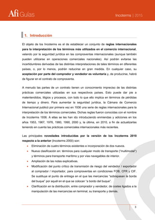 Guías Incoterms | 2015
3
1. Introducción
El objeto de los Incoterms es el de establecer un conjunto de reglas internacionales
para la interpretación de los términos más utilizados en el comercio internacional,
velando por la seguridad jurídica en las compraventas internacionales (aunque también
pueden utilizarse en operaciones comerciales nacionales). Así podrán evitarse las
incertidumbres derivadas de las distintas interpretaciones de tales términos en diferentes
países, o, por lo menos, podrán reducirse en gran medida. En cualquier caso, su
aceptación por parte del comprador y vendedor es voluntaria y, de producirse, habrá
de figurar en el contrato de compraventa.
A menudo las partes de un contrato tienen un conocimiento impreciso de las distintas
prácticas comerciales utilizadas en sus respectivos países. Esto puede dar pie a
malentendidos, litigios y procesos, con todo lo que ello implica en términos de pérdidas
de tiempo y dinero. Para aumentar la seguridad jurídica, la Cámara de Comercio
Internacional publicó por primera vez en 1936 una serie de reglas internacionales para la
interpretación de los términos comerciales. Dichas reglas fueron conocidas con el nombre
de Incoterms 1936. A ellas se les han ido introduciendo enmiendas y adiciones en los
años 1953, 1967, 1976, 1980, 1990, 2000 y, la última, en 2010, a fin de actualizarlas
teniendo en cuenta las prácticas comerciales internacionales más recientes.
Las principales novedades introducidas por la versión de los Incoterms 2010
respecto a la anterior (Incoterms 2000) son:
 Eliminación de cuatro términos existentes e incorporación de dos nuevos.
 Nueva clasificación en: términos para cualquier modo de transporte (“multimodal”)
y términos para transporte marítimo y por vías navegables de interior.
 Ampliación de las notas explicativas.
 Modificación del punto crítico de transmisión de riesgo del vendedor / exportador
al comprador / importador, para compraventas en condiciones FOB, CFR y CIF.
Se sustituye el punto de entrega en el que las mercancías “sobrepasan la borda
del buque” por aquél en el que se colocan “a bordo del buque”.
 Clarificación en la distribución, entre comprador y vendedor, de costes ligados a la
manipulación de las mercancías en terminal, su transporte y demás.
 