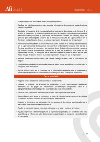 Guías Incoterms | 2015
30
obligatorias por las autoridades de su país (del exportador).
- Realizar los trámites aduaneros para exportar y transportar la mercancía hasta el país de
destino, si procede.
- Contratar el transporte de la mercancía hasta el lugar/punto de entrega en la frontera. Si lo
solicita el importador, el exportador puede (en caso de negativa, avisará oportunamente de
ello al importador) concertar el contrato en las condiciones usuales, por cuenta y riesgo del
primero, para el transporte sucesivo de la mercancía más allá del lugar acordado en la
frontera y hasta el destino final en el país de importación designado por el importador.
- Proporcionar al importador el documento usual u otra prueba de la entrega de la mercancía
en el lugar convenido. Si las partes han acordado el transporte sucesivo más allá de la
frontera, suministrar al importador, por cuenta y riesgo de éste, el documento de transporte
de puerta a puerta, normalmente obtenido en el país de expedición, que cubra, en las
condiciones usuales, el transporte de la mercancía desde el punto de envío en ese país
hasta el lugar de destino final en el país de importación designado por el importador.
- Facilitar información al importador, por cuenta y riesgo de éste, para la contratación del
seguro.
- Dar todo aviso necesario al importador para que pueda tomar las medidas oportunas para la
recepción de la mercancía.
- Ayudar al importador en la obtención de la información necesaria para la importación y
transporte de la mercancía hasta destino; todo ello por cuenta y riesgo del importador.
Para el importador
- Pagar el precio establecido en el contrato de compraventa.
- Obtener, si procede, las licencias de importación y otras autorizaciones necesarias.
Asimismo, ha de pagar las inspecciones pre-embarque obligatorias, salvo si la
obligatoriedad es establecida por las autoridades del país del exportador.
- Llevar a cabo los trámites aduaneros necesarios para importar la mercancía.
- Avisar al exportador sobre el momento y el punto de recogida de la mercancía en el lugar
convenido, de forma oportuna y cuando proceda determinarlos.
- Aceptar el documento de transporte y/u otra prueba de la entrega suministrado por el
exportador para poder recoger la mercancía.
- Recibir la mercancía cuando haya sido entregada en el lugar / punto de la frontera.
- Ayudar, si procede y de forma oportuna, al exportador (a petición y por cuenta de éste) para
que obtenga la información y los documentos necesarios para el transporte y exportación de
la mercancía.
 