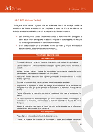 Guías Incoterms | 2015
31
5.2.2 DES (Delivered Ex Ship)
“Entregada sobre buque” significa que el exportador realiza la entrega cuando la
mercancía es puesta a disposición del comprador a bordo del buque, sin realizar los
trámites aduaneros para la importación, en el puerto de destino convenido.
 Este término puede usarse únicamente cuando la mercancía deba entregarse a
bordo de un buque en el puerto de destino, después de su transporte por mar, por
vía de navegación interior o en transporte multimodal.
 Si las partes desean que el exportador asuma los costes y riesgos de descargar
de la mercancía, deberían recurrir al término DEQ.
PRINCIPALES OBLIGACIONES:
Para el exportador
- Entregar la mercancía y la factura comercial de acuerdo con el contrato de compraventa.
- Obtener las licencias / autorizaciones necesarias para exportar y transportar la mercancía, si
procede.
- Verificar, embalar, marcar y realizar las inspecciones pre-embarque establecidas como
obligatorias por las autoridades de su país (del exportador).
- Realizar los trámites aduaneros para exportar y transportar la mercancía hasta el país de
destino, si procede.
- Contratar el transporte de la mercancía hasta el puerto de destino acordado.
- Proporcionar al importador la orden de entrega de la mercancía y/o el documento de
transporte usual para que pueda proceder a la retirada de la mercancía en el puerto de
destino.
- Facilitar información al importador, por cuenta y riesgo de éste, para la contratación del
seguro.
- Dar todo aviso necesario al importador para que pueda tomar las medidas oportunas para la
recepción de la mercancía, comunicándole el momento estimado de llegada del buque
designado
- Ayudar al importador, por cuenta y riesgo de éste, en la obtención de la información
necesaria para la importación de la mercancía.
Para el importador
- Pagar el precio establecido en el contrato de compraventa.
- Obtener, si procede, las licencias de importación y otras autorizaciones necesarias.
 