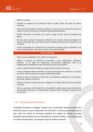 Guías Incoterms | 2015
33
destino, si procede.
- Contratar el transporte de la mercancía hasta el muelle, dentro del puerto de destino
convenido.
- Proporcionar al importador la orden de entrega y/o el documento de transporte usual que le
autorice a recibir la mercancía y retirarla del muelle (desembarcadero).
- Facilitar información al importador, por cuenta y riesgo de éste, para la contratación del
seguro.
- Dar todo aviso necesario (incluyendo notificación del momento estimado de llegada del
buque) al importador para que pueda tomar las medidas oportunas para la recepción de la
mercancía.
- Ayudar al importador en la obtención de la información necesaria para la importación de la
mercancía hasta destino; todo ello por cuenta y riesgo del importador.
Para el importador
- Pagar el precio establecido en el contrato de compraventa.
- Obtener, si procede, las licencias de importación y otras autorizaciones necesarias.
Asimismo, ha de pagar las inspecciones pre-embarque obligatorias, salvo si la
obligatoriedad es establecida por las autoridades del país del exportador.
- Llevar a cabo los trámites aduaneros necesarios para importar la mercancía.
- Avisar al exportador sobre el momento y el punto de recogida de la mercancía en el puerto
convenido, de forma oportuna y cuando proceda determinarlos.
- Aceptar la orden de entrega o el documento de transporte suministrado por el exportador
para poder recoger la mercancía.
- Recibir la mercancía cuando haya sido entregada en el muelle, dentro del puerto de destino
convenido.
- Ayudar, si procede y de forma oportuna, al exportador (a petición y por cuenta de éste) para
que obtenga la información y los documentos necesarios para el transporte y exportación de
la mercancía.
5.2.4 DDU (Delivered Duty Unpaid)
“Entregada Derechos no Pagados” significa que el exportador realiza la entrega de la
mercancía cuando la pone a disposición del importador, o de otra persona designada por
éste, sobre los medios de transporte utilizados (sin realizar los trámites aduaneros
(despacho de importación) para su importación en el país de destino y sin descargada de
los medios de transporte), a su llegada al lugar de destino convenido.
 