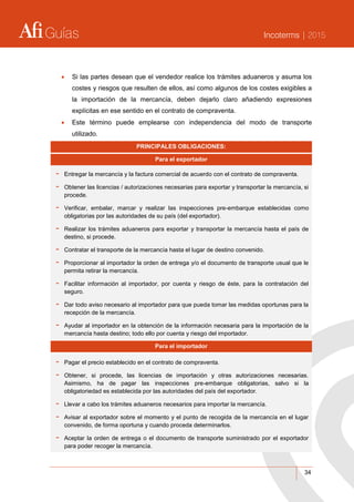 Guías Incoterms | 2015
34
 Si las partes desean que el vendedor realice los trámites aduaneros y asuma los
costes y riesgos que resulten de ellos, así como algunos de los costes exigibles a
la importación de la mercancía, deben dejarlo claro añadiendo expresiones
explícitas en ese sentido en el contrato de compraventa.
 Este término puede emplearse con independencia del modo de transporte
utilizado.
PRINCIPALES OBLIGACIONES:
Para el exportador
- Entregar la mercancía y la factura comercial de acuerdo con el contrato de compraventa.
- Obtener las licencias / autorizaciones necesarias para exportar y transportar la mercancía, si
procede.
- Verificar, embalar, marcar y realizar las inspecciones pre-embarque establecidas como
obligatorias por las autoridades de su país (del exportador).
- Realizar los trámites aduaneros para exportar y transportar la mercancía hasta el país de
destino, si procede.
- Contratar el transporte de la mercancía hasta el lugar de destino convenido.
- Proporcionar al importador la orden de entrega y/o el documento de transporte usual que le
permita retirar la mercancía.
- Facilitar información al importador, por cuenta y riesgo de éste, para la contratación del
seguro.
- Dar todo aviso necesario al importador para que pueda tomar las medidas oportunas para la
recepción de la mercancía.
- Ayudar al importador en la obtención de la información necesaria para la importación de la
mercancía hasta destino; todo ello por cuenta y riesgo del importador.
Para el importador
- Pagar el precio establecido en el contrato de compraventa.
- Obtener, si procede, las licencias de importación y otras autorizaciones necesarias.
Asimismo, ha de pagar las inspecciones pre-embarque obligatorias, salvo si la
obligatoriedad es establecida por las autoridades del país del exportador.
- Llevar a cabo los trámites aduaneros necesarios para importar la mercancía.
- Avisar al exportador sobre el momento y el punto de recogida de la mercancía en el lugar
convenido, de forma oportuna y cuando proceda determinarlos.
- Aceptar la orden de entrega o el documento de transporte suministrado por el exportador
para poder recoger la mercancía.
 