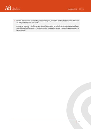 Guías Incoterms | 2015
35
- Recibir la mercancía cuando haya sido entregada, sobre los medios de transporte utilizados,
en el lugar de destino convenido.
- Ayudar, si procede y de forma oportuna, al exportador (a petición y por cuenta de éste) para
que obtenga la información y los documentos necesarios para el transporte y exportación de
la mercancía.
 