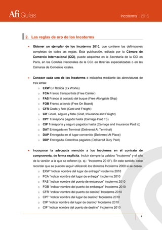 Guías Incoterms | 2015
4
2. Las reglas de oro de los Incoterms
 Obtener un ejemplar de los Incoterms 2010, que contiene las definiciones
completas de todas las reglas. Esta publicación, editada por la Cámara de
Comercio Internacional (CCI), puede adquirirse en la Secretaría de la CCI en
París, en los Comités Nacionales de la CCI, en librerías especializadas o en las
Cámaras de Comercio locales.
 Conocer cada uno de los Incoterms e indicarlos mediante las abreviaturas de
tres letras:
o EXW En fábrica (Ex Works)
o FCA Franco transportista (Free Carrier)
o FAS Franco al costado del buque (Free Alongside Ship)
o FOB Franco a bordo (Free On Board)
o CFR Coste y flete (Cost and Freight)
o CIF Coste, seguro y flete (Cost, Insurance and Freight)
o CPT Transporte pagado hasta (Carriage Paid To)
o CIP Transporte y seguro pagados hasta (Carriage and Insurance Paid to)
o DAT Entregada en Terminal (Delivered At Terminal)
o DAP Entregada en el lugar convenido (Delivered At Place)
o DDP Entregada. Derechos pagados (Delivered Duty Paid)
 Incorporar la adecuada mención a los Incoterms en el contrato de
compraventa, de forma explícita. Incluir siempre la palabra "Incoterms" y el año
de la versión a la que se refieren (p. ej.: “Incoterms 2010”). En este sentido, cabe
recordar que se pueden seguir utilizando los términos Incoterms 2000 si se desea.
o EXW “indicar nombre del lugar de entrega” Incoterms 2010
o FCA “indicar nombre del lugar de entrega” Incoterms 2010
o FAS “indicar nombre del puerto de embarque” Incoterms 2010
o FOB “indicar nombre del puerto de embarque” Incoterms 2010
o CFR “indicar nombre del puerto de destino” Incoterms 2010
o CPT “indicar nombre del lugar de destino” Incoterms 2010
o CIP “indicar nombre del lugar de destino” Incoterms 2010
o CIF “indicar nombre del puerto de destino” Incoterms 2010
 