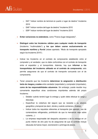 Guías Incoterms | 2015
5
o DAT “indicar nombre de terminal en puerto o lugar de destino” Incoterms
2010
o DAP “indicar nombre del lugar de destino” Incoterms 2010
o DDP “indicar nombre del lugar de destino” Incoterms 2010
 Evitar variaciones no estándares, como "Franco (lugar designado)".
 Distinguir entre los Incoterms válidos para cualquier medio de transporte
(Incoterms “multimodales”) y los que deben usarse exclusivamente en
transporte marítimo y fluvial (véase apartado: “Modo de transporte apropiado
según los Incoterms 2010”).
 Indicar los Incoterms en el contrato de compraventa establecido entre el
comprador y el vendedor, que no debe confundirse con el contrato de transporte
entre el expedidor y el transportista. Además, hay que informar a los
transportistas del Incoterms utilizado en el contrato de compraventa; esto
permite asegurarse de que el contrato de transporte concuerda con el de
compraventa.
 Tener presente que los Incoterms determinan la asignación o distribución
tanto de riesgos y costes entre vendedor (exportador) y comprador (importador),
como de las responsabilidades aduaneras. Sin embargo, puede resultar muy
conveniente especificar otras condiciones importantes además del propio
Incoterms:
o Detallar cuándo tendrá lugar la entrega y quién debe efectuar la carga y
descarga.
o Especificar la cobertura del seguro que se necesita y su alcance
geográfico y temporal (es decir, dónde y cuándo comienza y finaliza).
o Indicar todos los requisitos referentes al transporte (por ejemplo, uso de
contenedores refrigerados, prohibición de que la mercancía viaje sobre
cubierta,...)
o La empresa responsable del despacho aduanero o de la entrega en un
punto interior de otro país ha de asegurarse de que el contrato incluye
cláusulas de fuerza mayor, exoneración o prórroga de plazos.
 
